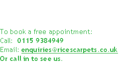 


To book a free appointment:
Call:  0115 9384949
Email: enquiries@ricescarpets.co.uk
Or call in to see us.